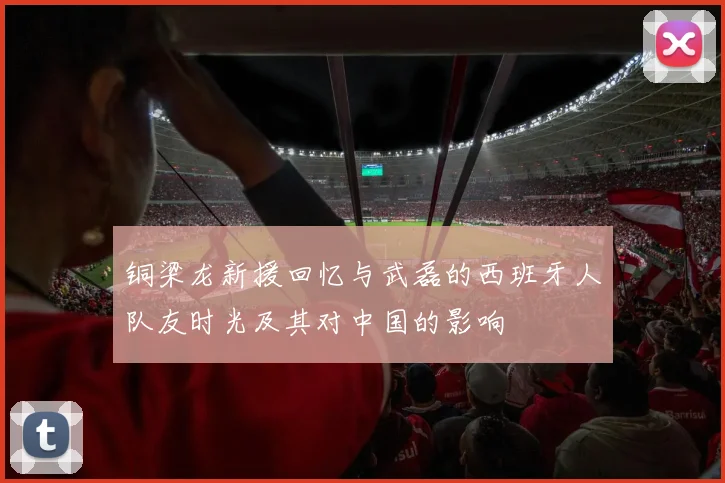 铜梁龙新援回忆与武磊的西班牙人队友时光及其对中国的影响