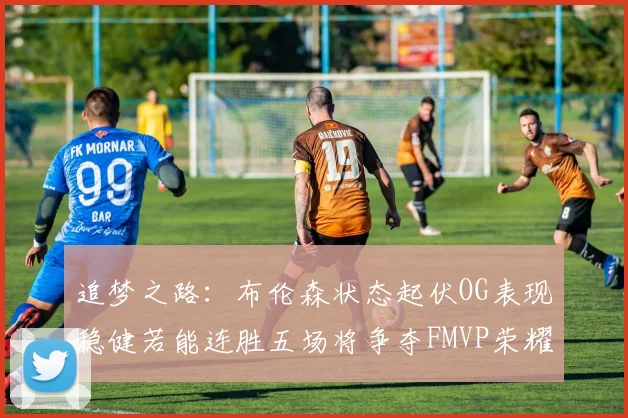 追梦之路：布伦森状态起伏OG表现稳健若能连胜五场将争夺FMVP荣耀