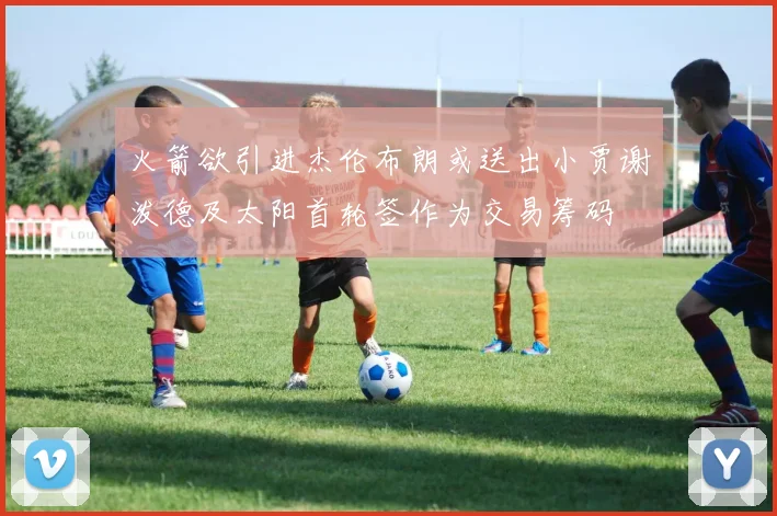火箭欲引进杰伦布朗或送出小贾谢泼德及太阳首轮签作为交易筹码