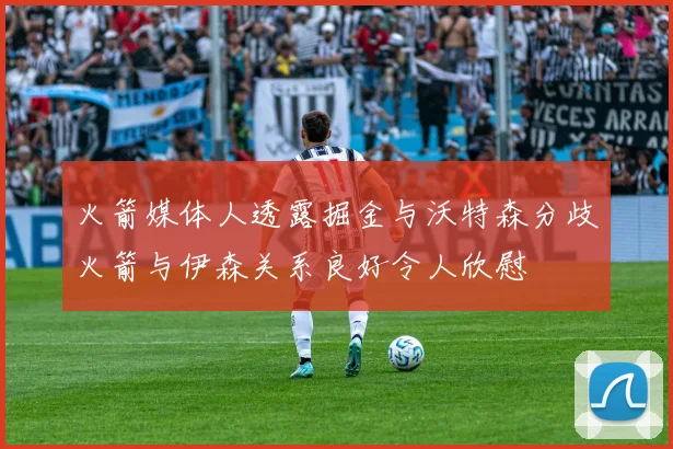 火箭媒体人透露掘金与沃特森分歧火箭与伊森关系良好令人欣慰