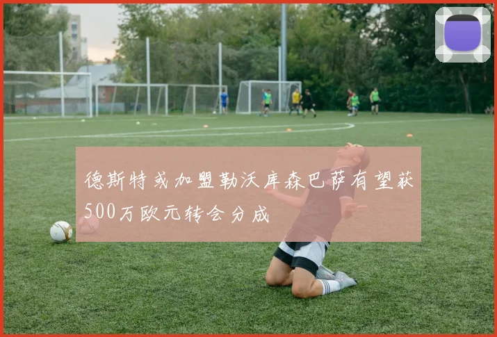 德斯特或加盟勒沃库森巴萨有望获500万欧元转会分成