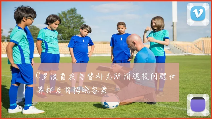 C罗谈首发与替补无所谓退役问题世界杯后将揭晓答案