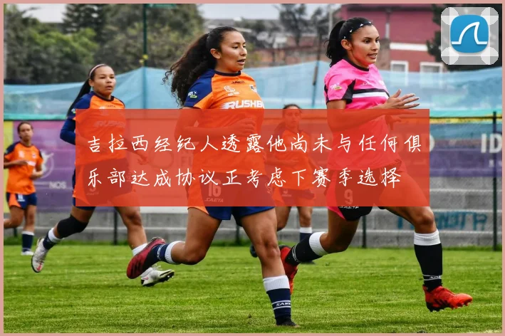 吉拉西经纪人透露他尚未与任何俱乐部达成协议正考虑下赛季选择