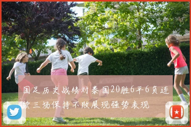 国足历史战绩对泰国20胜6平6负连续三场保持不败展现强势表现