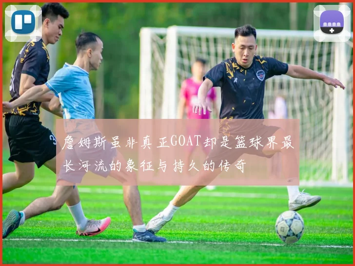 詹姆斯虽非真正GOAT却是篮球界最长河流的象征与持久的传奇