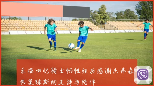 乐福回忆骑士牺牲经历感谢杰弗森弗莱琼斯的支持与陪伴