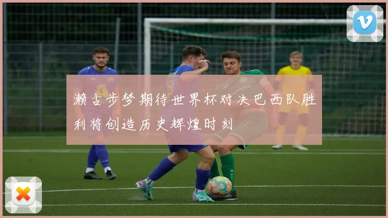 濑古步梦期待世界杯对决巴西队胜利将创造历史辉煌时刻