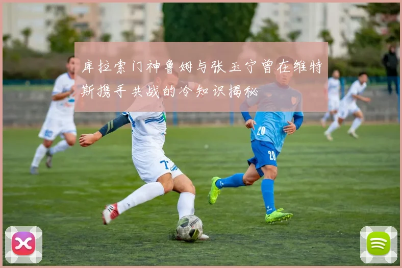库拉索门神鲁姆与张玉宁曾在维特斯携手共战的冷知识揭秘