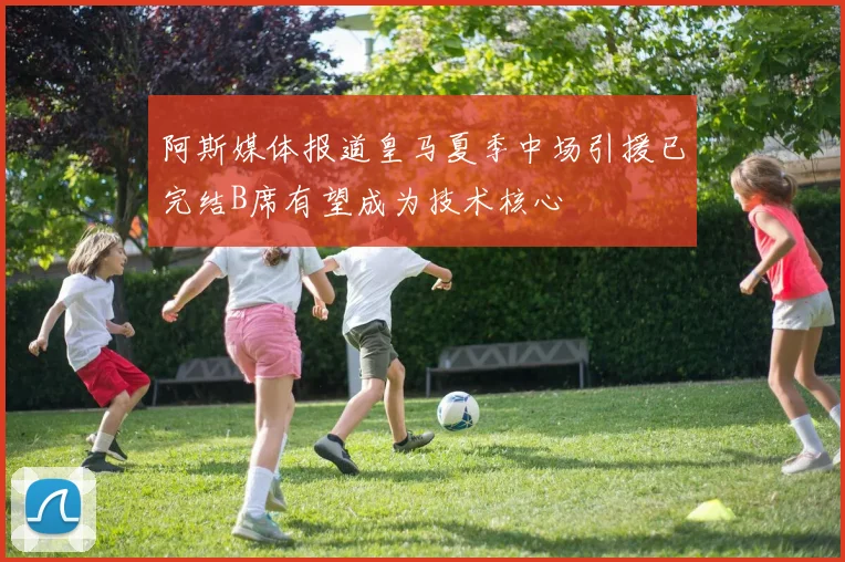 阿斯媒体报道皇马夏季中场引援已完结B席有望成为技术核心