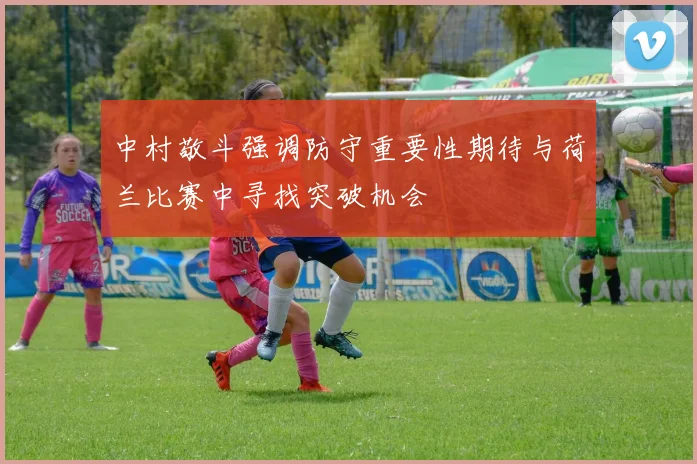 中村敬斗强调防守重要性期待与荷兰比赛中寻找突破机会