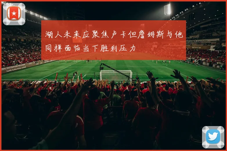 湖人未来应聚焦卢卡但詹姆斯与他同样面临当下胜利压力